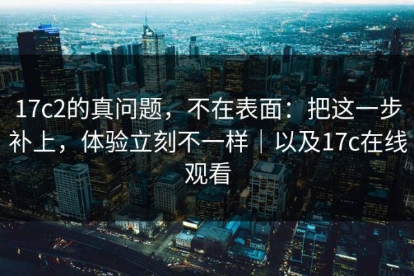 17c2的真问题，不在表面：把这一步补上，体验立刻不一样｜以及17c在线观看