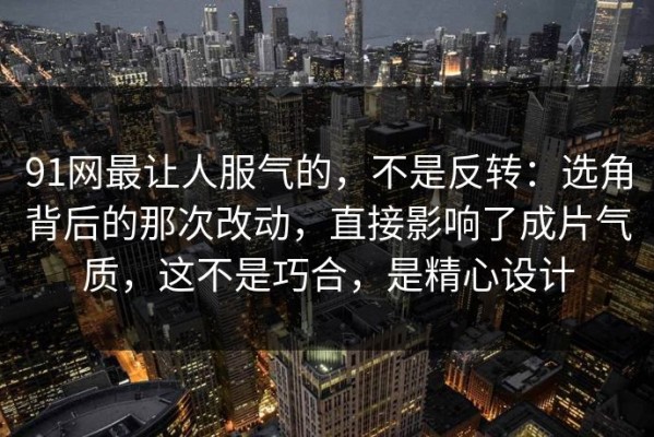 91网最让人服气的，不是反转：选角背后的那次改动，直接影响了成片气质，这不是巧合，是精心设计