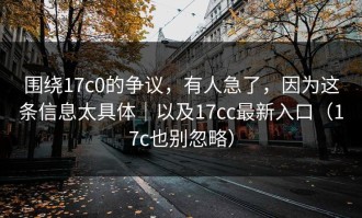 围绕17c0的争议，有人急了，因为这条信息太具体｜以及17cc最新入口（17c也别忽略）