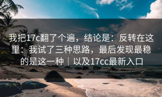 我把17c翻了个遍，结论是：反转在这里：我试了三种思路，最后发现最稳的是这一种｜以及17cc最新入口