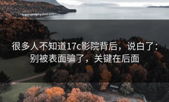 很多人不知道17c影院背后，说白了：别被表面骗了，关键在后面