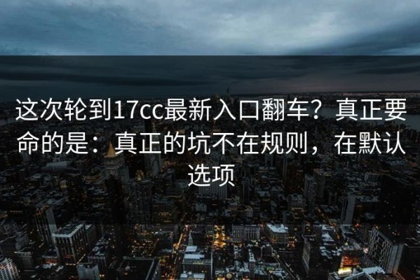 这次轮到17cc最新入口翻车？真正要命的是：真正的坑不在规则，在默认选项