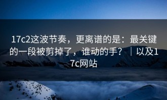 17c2这波节奏，更离谱的是：最关键的一段被剪掉了，谁动的手？｜以及17c网站