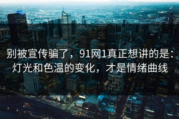 别被宣传骗了，91网1真正想讲的是：灯光和色温的变化，才是情绪曲线