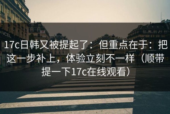 17c日韩又被提起了：但重点在于：把这一步补上，体验立刻不一样（顺带提一下17c在线观看）