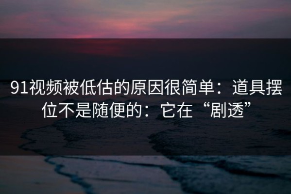 91视频被低估的原因很简单：道具摆位不是随便的：它在“剧透”