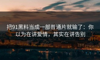 把91黑料当成一部普通片就输了：你以为在讲爱情，其实在讲告别