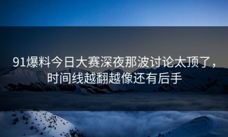 91爆料今日大赛深夜那波讨论太顶了，时间线越翻越像还有后手