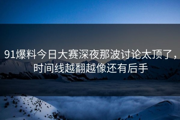 91爆料今日大赛深夜那波讨论太顶了，时间线越翻越像还有后手