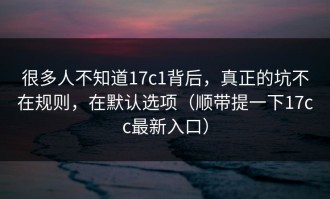 很多人不知道17c1背后，真正的坑不在规则，在默认选项（顺带提一下17cc最新入口）