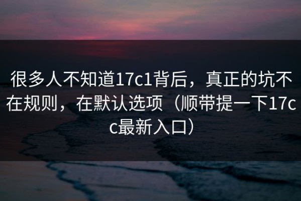 很多人不知道17c1背后，真正的坑不在规则，在默认选项（顺带提一下17cc最新入口）