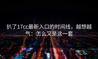 扒了17cc最新入口的时间线，越想越气：怎么又是这一套