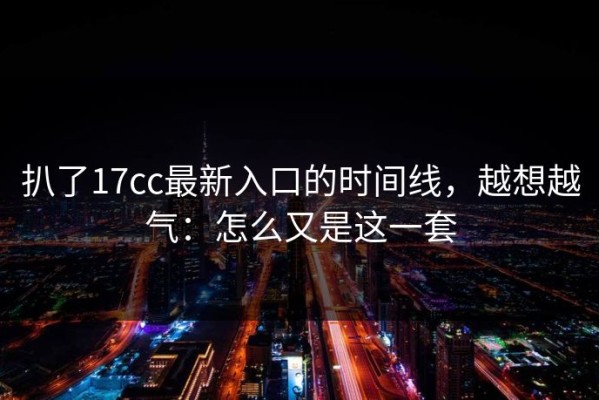 扒了17cc最新入口的时间线，越想越气：怎么又是这一套
