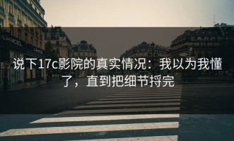 说下17c影院的真实情况：我以为我懂了，直到把细节捋完