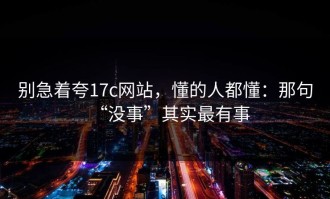 别急着夸17c网站，懂的人都懂：那句“没事”其实最有事