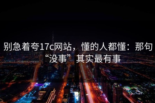 别急着夸17c网站，懂的人都懂：那句“没事”其实最有事