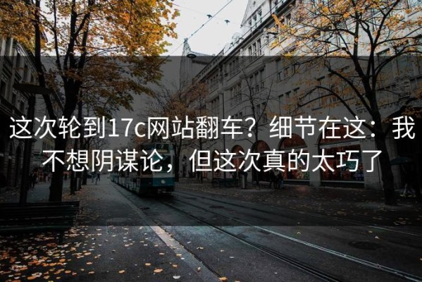 这次轮到17c网站翻车？细节在这：我不想阴谋论，但这次真的太巧了