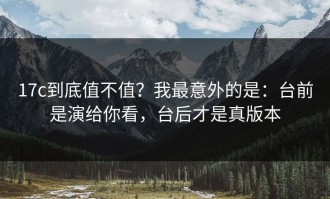 17c到底值不值？我最意外的是：台前是演给你看，台后才是真版本