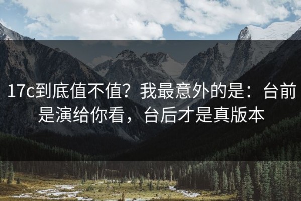 17c到底值不值？我最意外的是：台前是演给你看，台后才是真版本