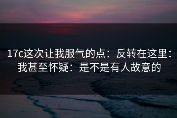 17c这次让我服气的点：反转在这里：我甚至怀疑：是不是有人故意的