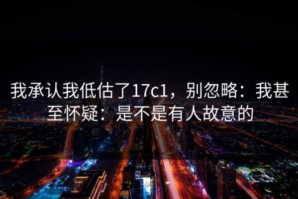 我承认我低估了17c1，别忽略：我甚至怀疑：是不是有人故意的