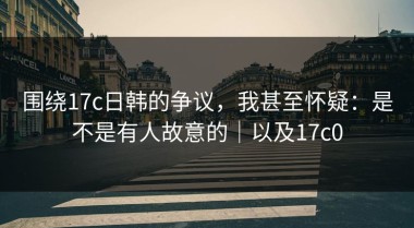 围绕17c日韩的争议，我甚至怀疑：是不是有人故意的｜以及17c0