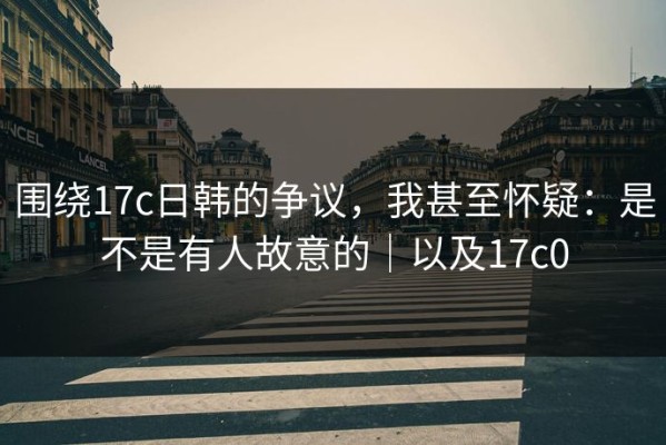 围绕17c日韩的争议，我甚至怀疑：是不是有人故意的｜以及17c0