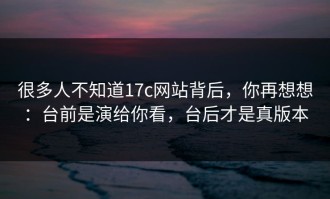 很多人不知道17c网站背后，你再想想：台前是演给你看，台后才是真版本