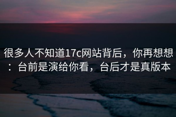 很多人不知道17c网站背后，你再想想：台前是演给你看，台后才是真版本