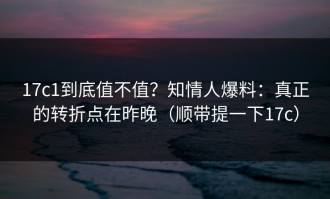 17c1到底值不值？知情人爆料：真正的转折点在昨晚（顺带提一下17c）