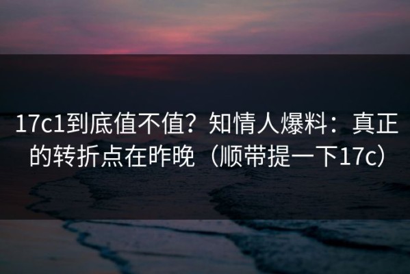 17c1到底值不值？知情人爆料：真正的转折点在昨晚（顺带提一下17c）