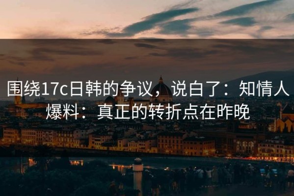 围绕17c日韩的争议，说白了：知情人爆料：真正的转折点在昨晚