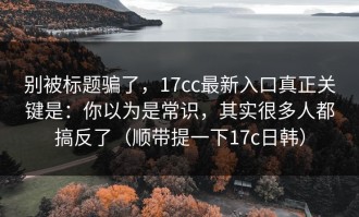 别被标题骗了，17cc最新入口真正关键是：你以为是常识，其实很多人都搞反了（顺带提一下17c日韩）