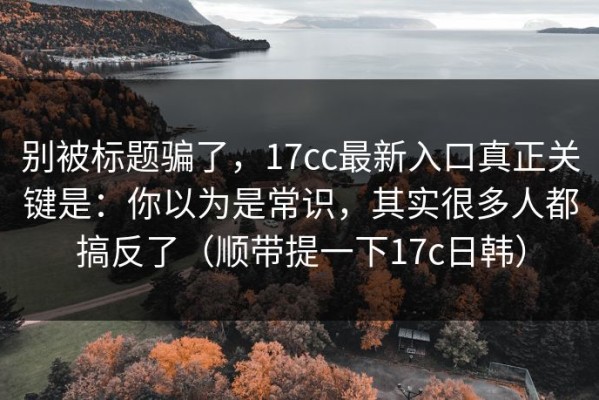 别被标题骗了，17cc最新入口真正关键是：你以为是常识，其实很多人都搞反了（顺带提一下17c日韩）