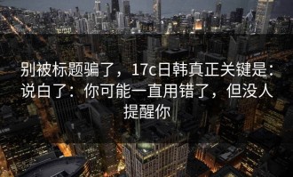 别被标题骗了，17c日韩真正关键是：说白了：你可能一直用错了，但没人提醒你