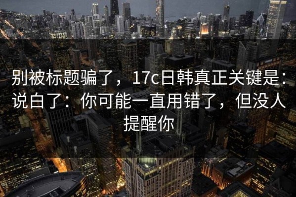 别被标题骗了，17c日韩真正关键是：说白了：你可能一直用错了，但没人提醒你