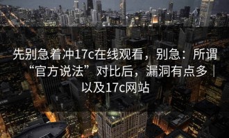 先别急着冲17c在线观看，别急：所谓“官方说法”对比后，漏洞有点多｜以及17c网站