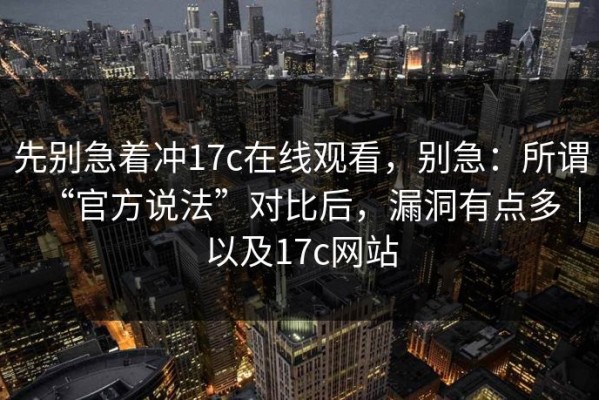 先别急着冲17c在线观看，别急：所谓“官方说法”对比后，漏洞有点多｜以及17c网站