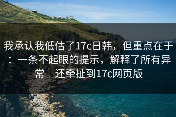 我承认我低估了17c日韩，但重点在于：一条不起眼的提示，解释了所有异常｜还牵扯到17c网页版