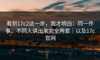 看到17c2这一步，我才明白：同一件事，不同人讲出来完全两套｜以及17c官网