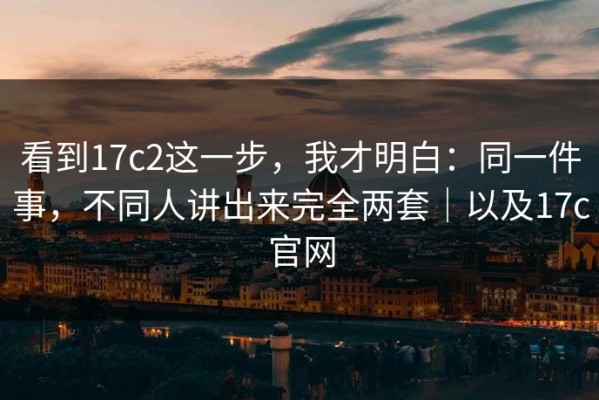 看到17c2这一步，我才明白：同一件事，不同人讲出来完全两套｜以及17c官网