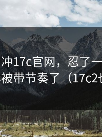先别急着冲17c官网，忍了一天还是想说：别再被带节奏了（17c2也别忽略）