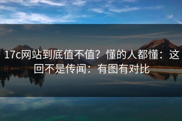 17c网站到底值不值？懂的人都懂：这回不是传闻：有图有对比