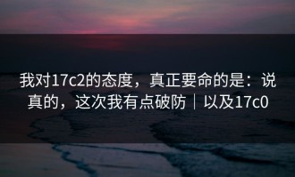 我对17c2的态度，真正要命的是：说真的，这次我有点破防｜以及17c0
