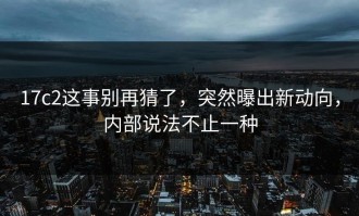 17c2这事别再猜了，突然曝出新动向，内部说法不止一种