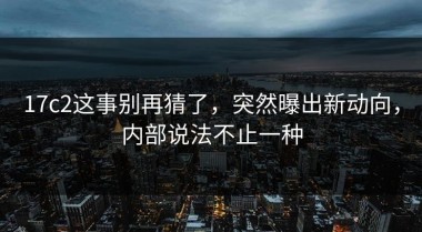 17c2这事别再猜了，突然曝出新动向，内部说法不止一种
