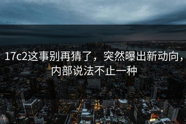 17c2这事别再猜了，突然曝出新动向，内部说法不止一种