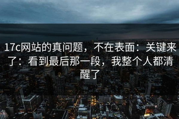 17c网站的真问题，不在表面：关键来了：看到最后那一段，我整个人都清醒了