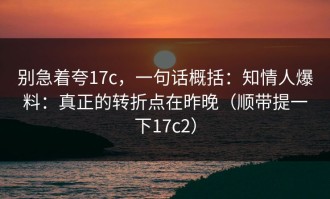 别急着夸17c，一句话概括：知情人爆料：真正的转折点在昨晚（顺带提一下17c2）
