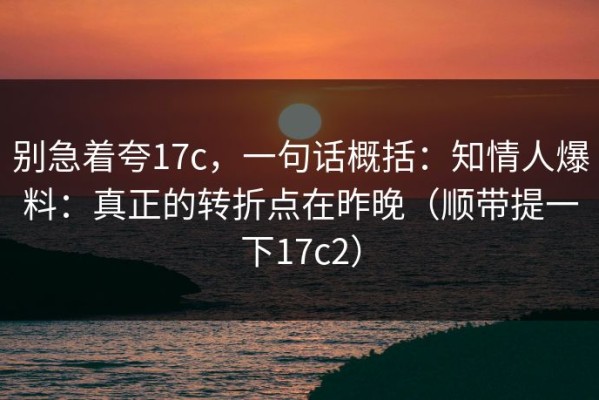 别急着夸17c，一句话概括：知情人爆料：真正的转折点在昨晚（顺带提一下17c2）
